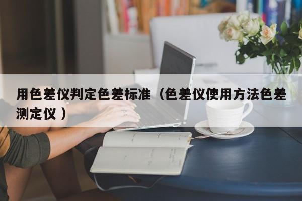 用色差儀判定色差標(biāo)準(zhǔn)（色差儀使用方法色差測(cè)定儀 ）
