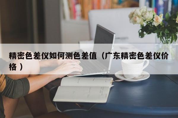 精密色差儀如何測色差值（廣東精密色差儀價(jià)格 ）