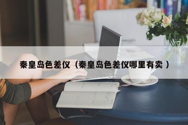 秦皇島色差儀（秦皇島色差儀哪里有賣(mài) ）