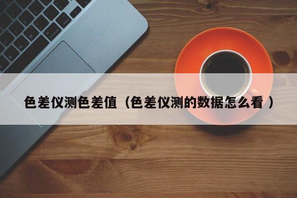 色差儀測色差值（色差儀測的數(shù)據怎么看 ）