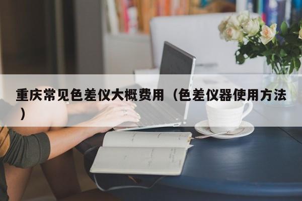 重慶常見(jiàn)色差儀大概費(fèi)用（色差儀器使用方法 ）