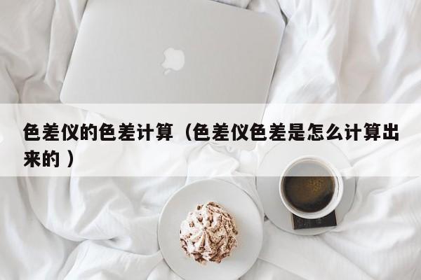 色差儀的色差計(jì)算（色差儀色差是怎么計(jì)算出來(lái)的 ）