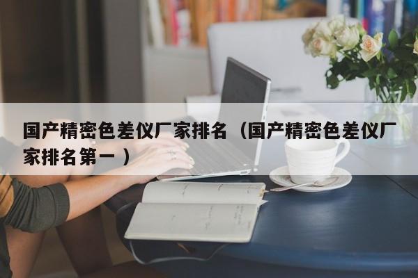 國(guó)產(chǎn)精密色差儀廠(chǎng)家排名（國(guó)產(chǎn)精密色差儀廠(chǎng)家排名第一 ）